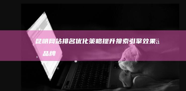 昆明网站排名优化策略：提升搜索引擎效果与品牌曝光度