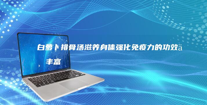 白萝卜排骨汤：滋养身体 强化免疫力的功效与丰富营养